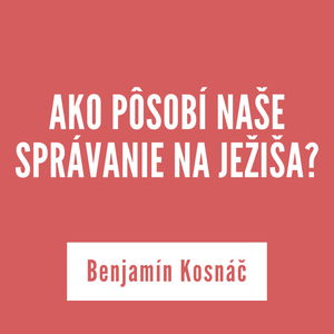 AKO PÔSOBÍ NAŠE SPRÁVANIE NA JEŽIŠA? | Benjamín Kosnáč