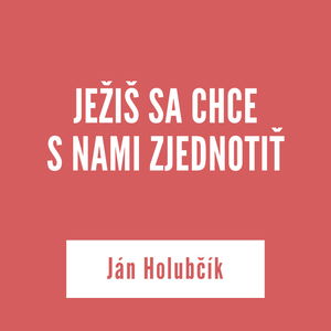 JEŽIŠ SA CHCE S NAMI ZJEDNOTIŤ | Ján Holubčík