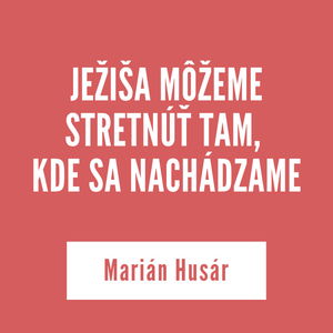 JEŽIŠA MÔŽEME STRETNÚŤ TAM, KDE SA NACHÁDZAME | Marián Husár