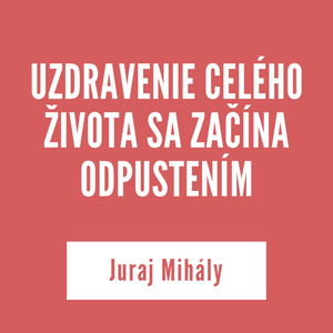 UZDRAVENIE CELÉHO ŽIVOTA SA ZAČÍNA ODPUSTENÍM | Juraj Mihály